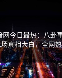 爆料网暗网今日最热：八卦事件曝光，明星现场真相大白，全网热议不断