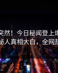 探秘太突然！今日秘闻登上爆料网暗网，神秘人真相大白，全网热议不断