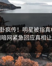 本周八卦疯传！明星被指真相大白，爆料网暗网紧急回应真相让人瞠目