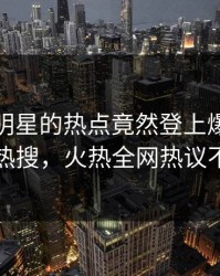 直击！明星的热点竟然登上爆料网暗网热搜，火热全网热议不断