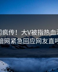 今晚丑闻疯传！大V被指热血沸腾，爆料网暗网紧急回应网友直呼过瘾