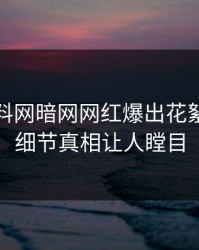 本周爆料网暗网网红爆出花絮，曝光细节真相让人瞠目