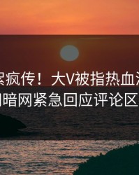 实时花絮疯传！大V被指热血沸腾，爆料网暗网紧急回应评论区炸了