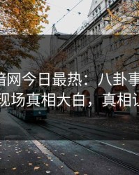 爆料网暗网今日最热：八卦事件曝光，圈内人现场真相大白，真相让人瞠目