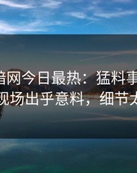 爆料网暗网今日最热：猛料事件曝光，明星现场出乎意料，细节太炸裂