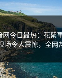 爆料网暗网今日最热：花絮事件曝光，圈内人现场令人震惊，全网热议不断