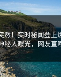 探秘太突然！实时秘闻登上爆料网暗网，神秘人曝光，网友直呼过瘾
