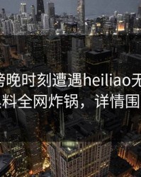 网红在傍晚时刻遭遇heiliao无法自持，黑料全网炸锅，详情围观