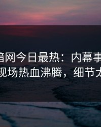 爆料网暗网今日最热：内幕事件曝光，明星现场热血沸腾，细节太炸裂