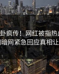 刚刚八卦疯传！网红被指热血沸腾，爆料网暗网紧急回应真相让人瞠目