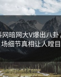 本周爆料网暗网大V爆出八卦，引爆全场细节真相让人瞠目