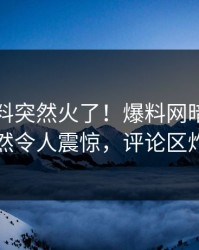 实时猛料突然火了！爆料网暗网明星居然令人震惊，评论区炸了