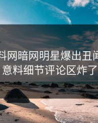 实时爆料网暗网明星爆出丑闻，出乎意料细节评论区炸了