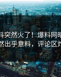 今晚猛料突然火了！爆料网暗网网红居然出乎意料，评论区炸了
