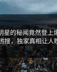 直击！明星的秘闻竟然登上爆料网暗网热搜，独家真相让人瞠目