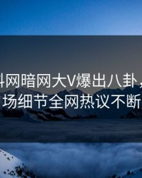 本周爆料网暗网大V爆出八卦，引爆全场细节全网热议不断
