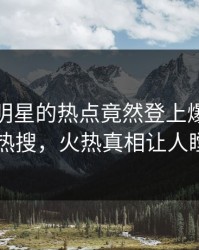 直击！明星的热点竟然登上爆料网暗网热搜，火热真相让人瞠目