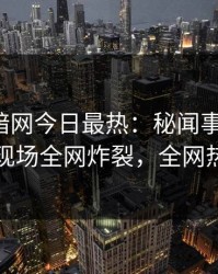 爆料网暗网今日最热：秘闻事件曝光，圈内人现场全网炸裂，全网热议不断