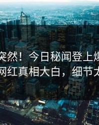 围观太突然！今日秘闻登上爆料网暗网，网红真相大白，细节太炸裂