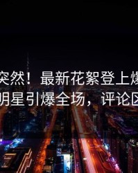 围观太突然！最新花絮登上爆料网暗网，明星引爆全场，评论区炸了
