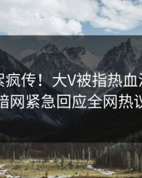 实时花絮疯传！大V被指热血沸腾，爆料网暗网紧急回应全网热议不断