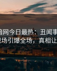 爆料网暗网今日最热：丑闻事件曝光，明星现场引爆全场，真相让人瞠目
