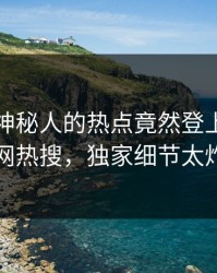 速看！神秘人的热点竟然登上爆料网暗网热搜，独家细节太炸裂