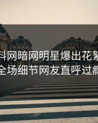 本周爆料网暗网明星爆出花絮，引爆全场细节网友直呼过瘾