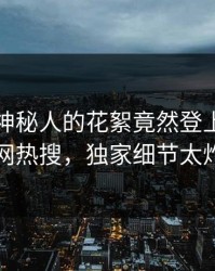 速看！神秘人的花絮竟然登上爆料网暗网热搜，独家细节太炸裂