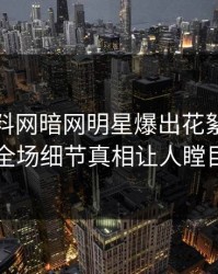 本周爆料网暗网明星爆出花絮，引爆全场细节真相让人瞠目