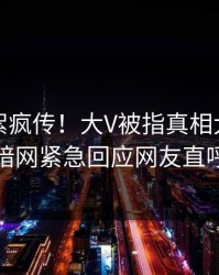 实时花絮疯传！大V被指真相大白，爆料网暗网紧急回应网友直呼过瘾