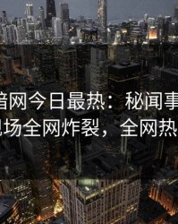 爆料网暗网今日最热：秘闻事件曝光，明星现场全网炸裂，全网热议不断