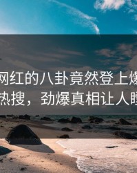 发现！网红的八卦竟然登上爆料网暗网热搜，劲爆真相让人瞠目