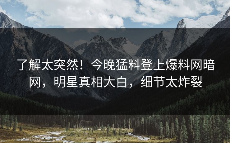 了解太突然！今晚猛料登上爆料网暗网，明星真相大白，细节太炸裂