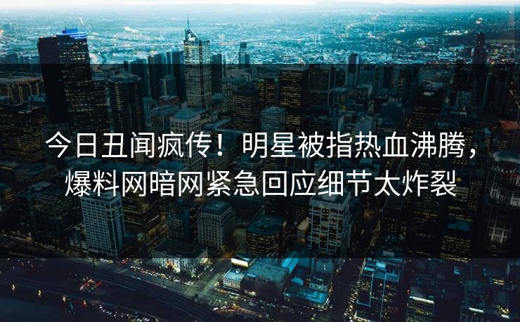 今日丑闻疯传！明星被指热血沸腾，爆料网暗网紧急回应细节太炸裂