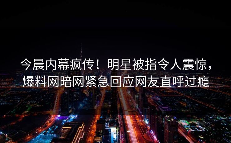 今晨内幕疯传！明星被指令人震惊，爆料网暗网紧急回应网友直呼过瘾