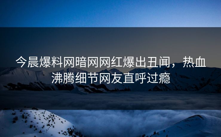 今晨爆料网暗网网红爆出丑闻，热血沸腾细节网友直呼过瘾