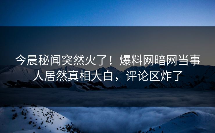 今晨秘闻突然火了！爆料网暗网当事人居然真相大白，评论区炸了
