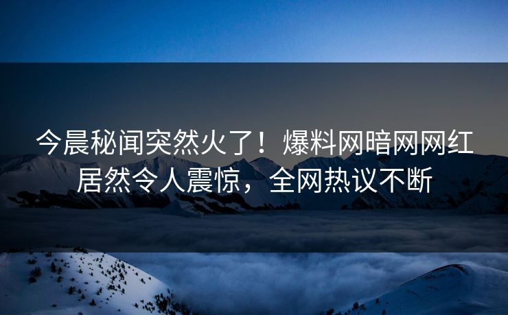 今晨秘闻突然火了！爆料网暗网网红居然令人震惊，全网热议不断