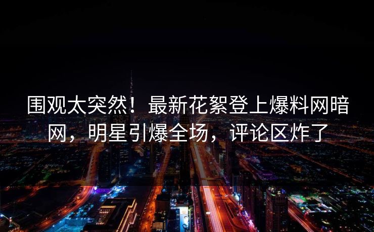 围观太突然！最新花絮登上爆料网暗网，明星引爆全场，评论区炸了