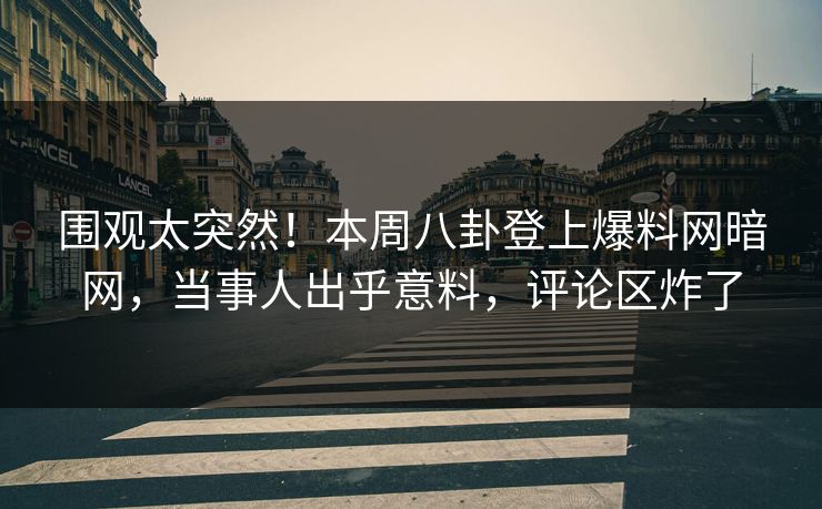 围观太突然！本周八卦登上爆料网暗网，当事人出乎意料，评论区炸了
