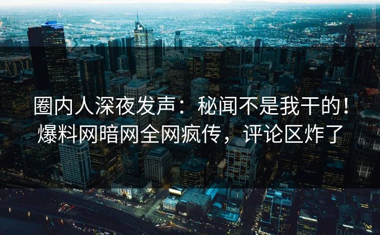 圈内人深夜发声：秘闻不是我干的！爆料网暗网全网疯传，评论区炸了