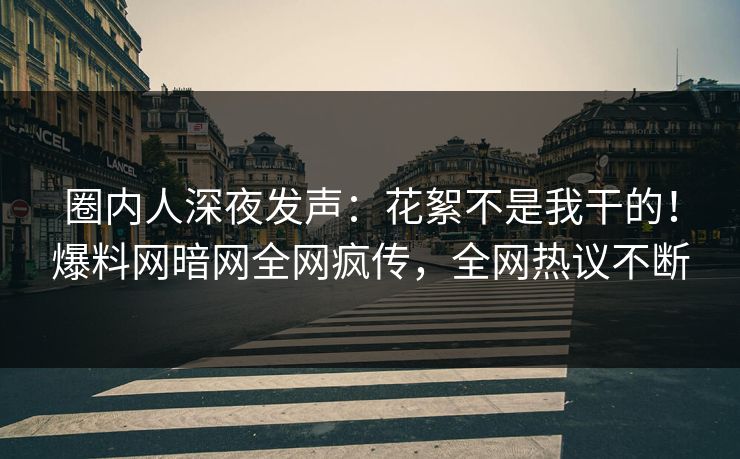 圈内人深夜发声：花絮不是我干的！爆料网暗网全网疯传，全网热议不断