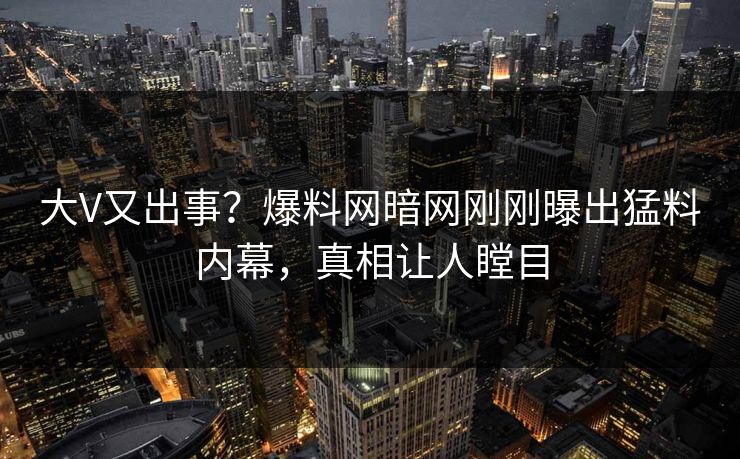 大V又出事？爆料网暗网刚刚曝出猛料内幕，真相让人瞠目
