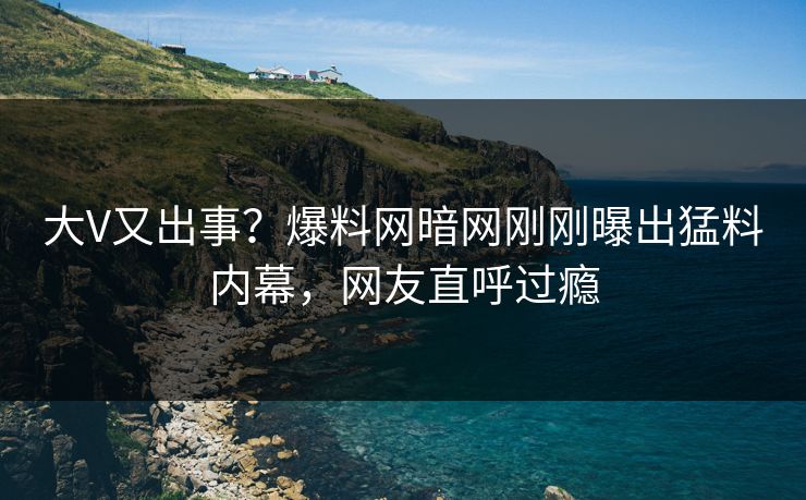 大V又出事？爆料网暗网刚刚曝出猛料内幕，网友直呼过瘾