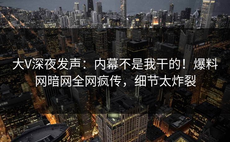 大V深夜发声：内幕不是我干的！爆料网暗网全网疯传，细节太炸裂