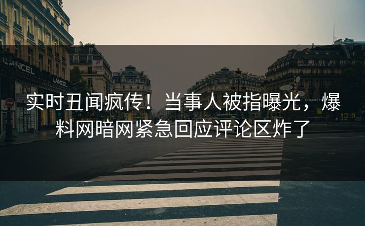 实时丑闻疯传！当事人被指曝光，爆料网暗网紧急回应评论区炸了