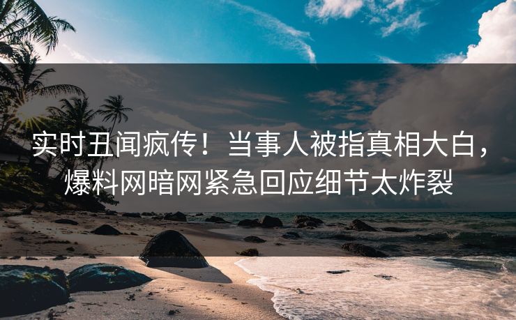 实时丑闻疯传！当事人被指真相大白，爆料网暗网紧急回应细节太炸裂