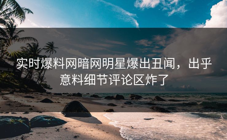 实时爆料网暗网明星爆出丑闻，出乎意料细节评论区炸了