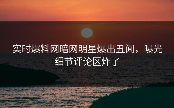 实时爆料网暗网明星爆出丑闻，曝光细节评论区炸了